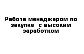 Работа менеджером по закупке  с высоким заработком